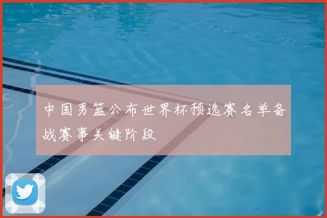 中国男篮公布世界杯预选赛名单备战赛事关键阶段