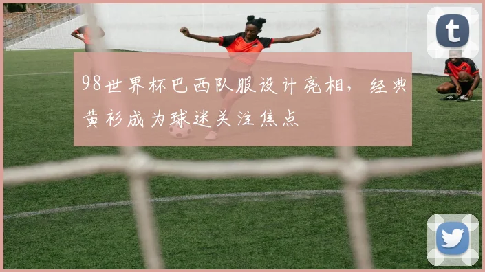 98世界杯巴西队服设计亮相，经典黄衫成为球迷关注焦点