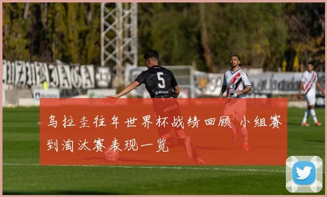 乌拉圭往年世界杯战绩回顾 小组赛到淘汰赛表现一览