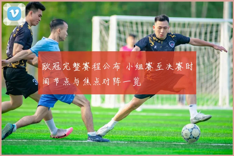 欧冠完整赛程公布 小组赛至决赛时间节点与焦点对阵一览