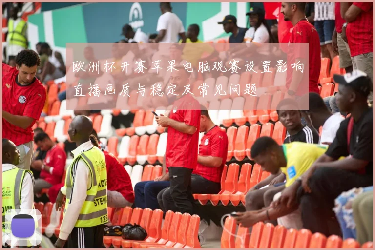 欧洲杯开赛苹果电脑观赛设置影响直播画质与稳定及常见问题