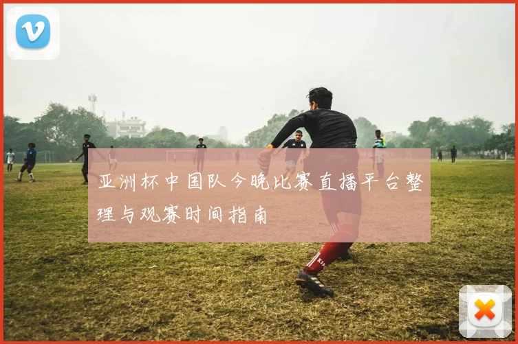 亚洲杯中国队今晚比赛直播平台整理与观赛时间指南