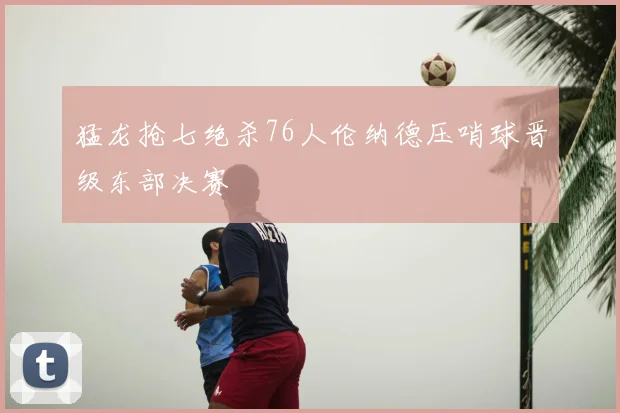 猛龙抢七绝杀76人伦纳德压哨球晋级东部决赛