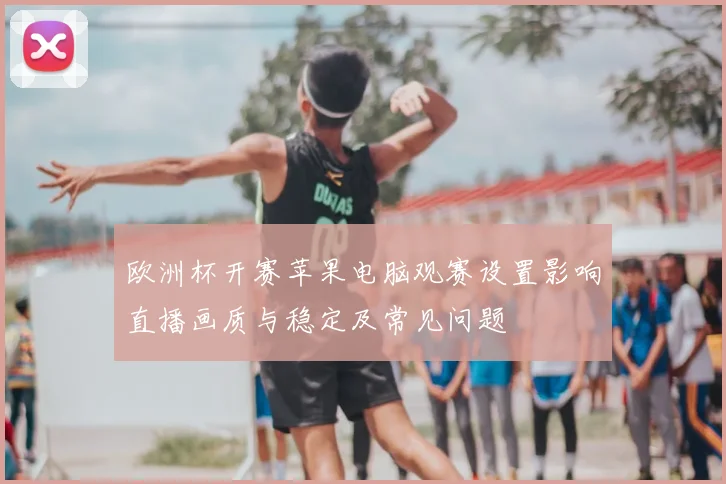 欧洲杯开赛苹果电脑观赛设置影响直播画质与稳定及常见问题