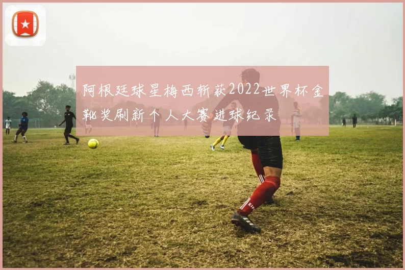 阿根廷球星梅西斩获2022世界杯金靴奖刷新个人大赛进球纪录
