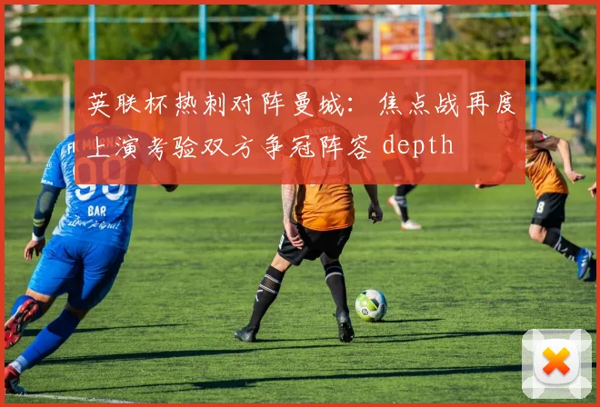 英联杯热刺对阵曼城：焦点战再度上演考验双方争冠阵容 depth