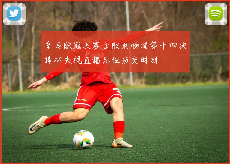 皇马欧冠决赛击败利物浦第十四次捧杯央视直播见证历史时刻