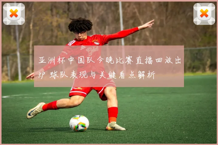 亚洲杯中国队今晚比赛直播回放出炉 球队表现与关键看点解析