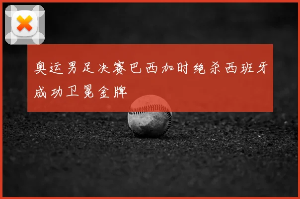 奥运男足决赛巴西加时绝杀西班牙成功卫冕金牌