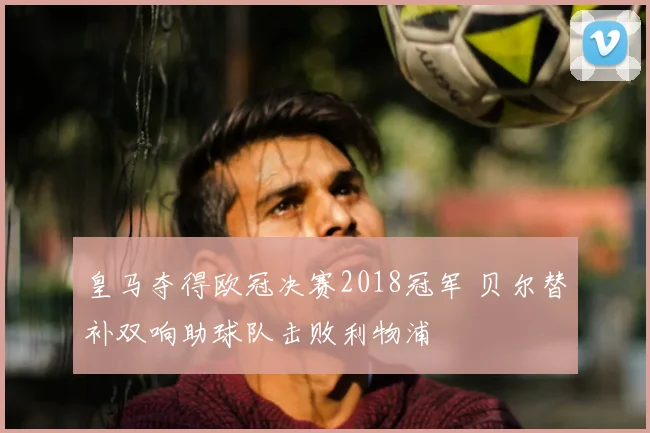 皇马夺得欧冠决赛2018冠军 贝尔替补双响助球队击败利物浦