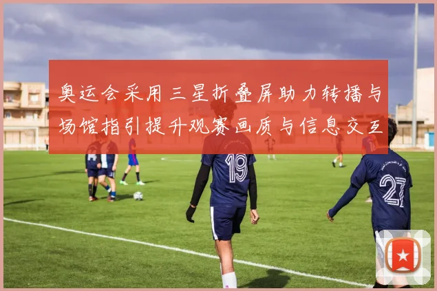 奥运会采用三星折叠屏助力转播与场馆指引提升观赛画质与信息交互