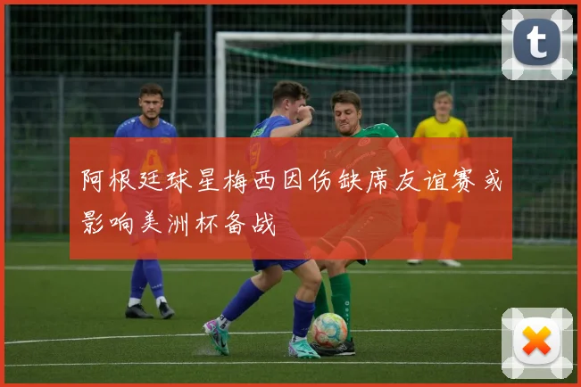 阿根廷球星梅西因伤缺席友谊赛或影响美洲杯备战